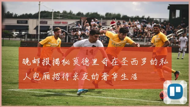 晚邮报揭秘莫德里奇在圣西罗的私人包厢招待亲友的奢华生活