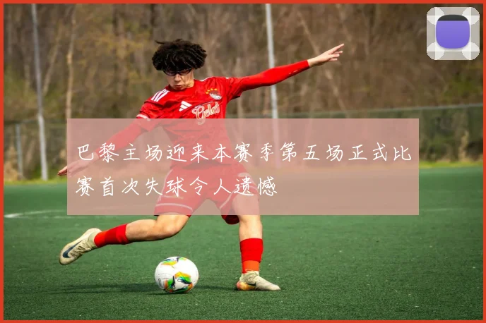 巴黎主场迎来本赛季第五场正式比赛首次失球令人遗憾