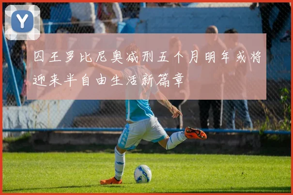 囚王罗比尼奥减刑五个月明年或将迎来半自由生活新篇章