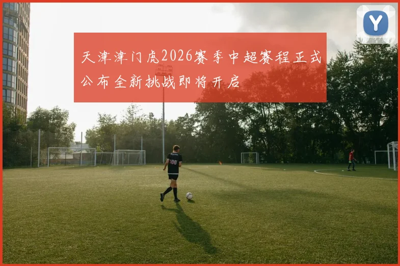 天津津门虎2026赛季中超赛程正式公布全新挑战即将开启