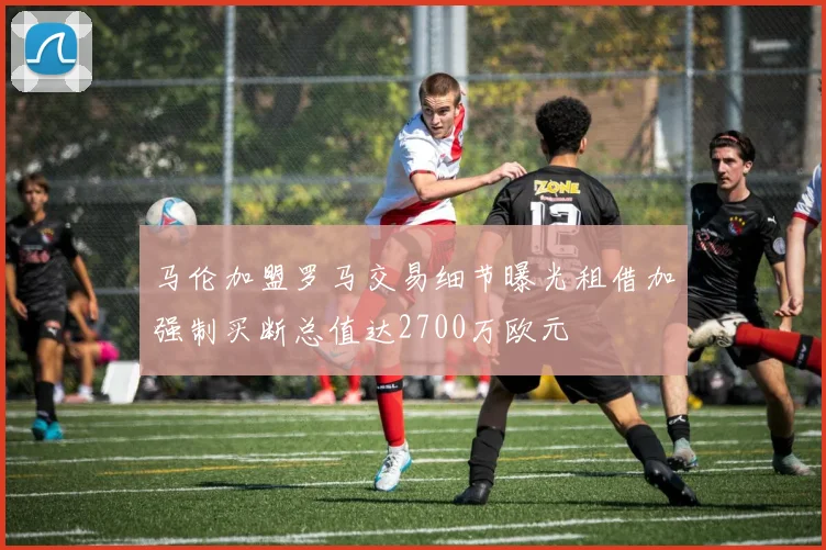 马伦加盟罗马交易细节曝光租借加强制买断总值达2700万欧元