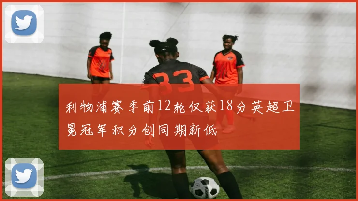 利物浦赛季前12轮仅获18分英超卫冕冠军积分创同期新低