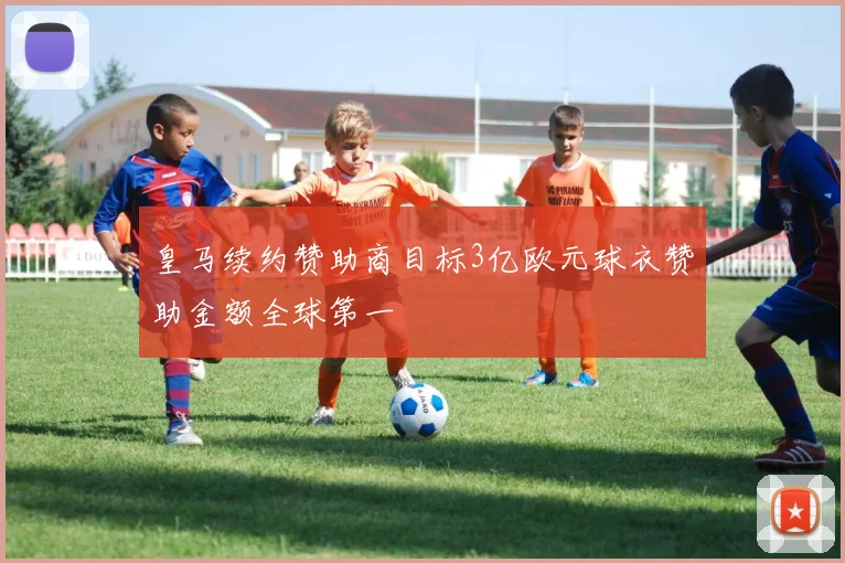 皇马续约赞助商目标3亿欧元球衣赞助金额全球第一