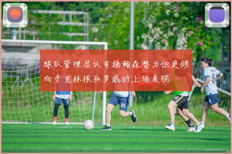 球队管理层认可杨瀚森潜力但更倾向于克林根和罗威的上场表现