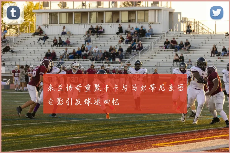 米兰传奇重聚卡卡与马尔蒂尼亲密合影引发球迷回忆