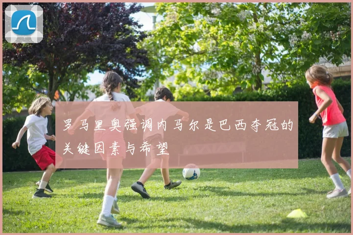 罗马里奥强调内马尔是巴西夺冠的关键因素与希望