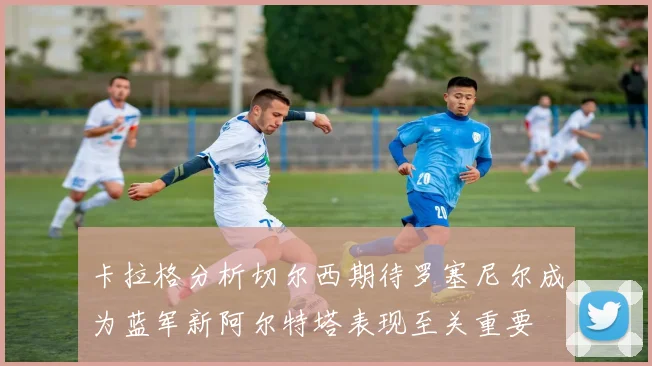 卡拉格分析切尔西期待罗塞尼尔成为蓝军新阿尔特塔表现至关重要