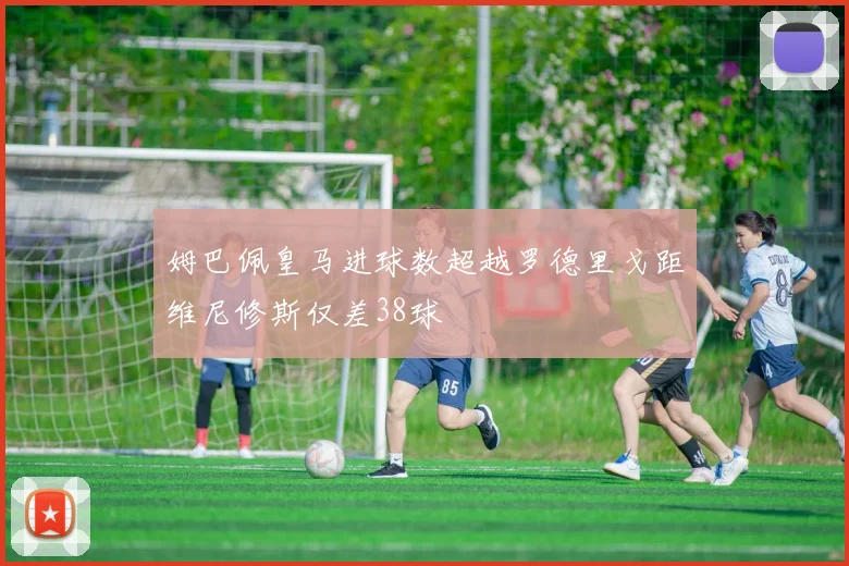 姆巴佩皇马进球数超越罗德里戈距维尼修斯仅差38球