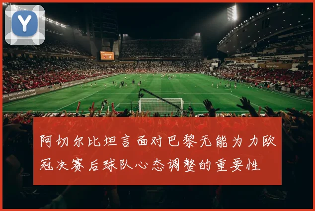 阿切尔比坦言面对巴黎无能为力欧冠决赛后球队心态调整的重要性