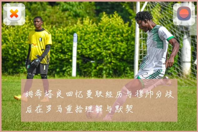 姆希塔良回忆曼联经历与穆帅分歧后在罗马重拾理解与默契