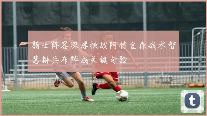 骑士阵容深厚挑战阿特金森战术智慧排兵布阵成关键考验