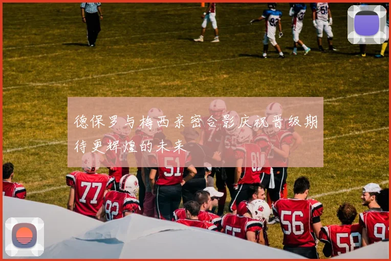 德保罗与梅西亲密合影庆祝晋级期待更辉煌的未来