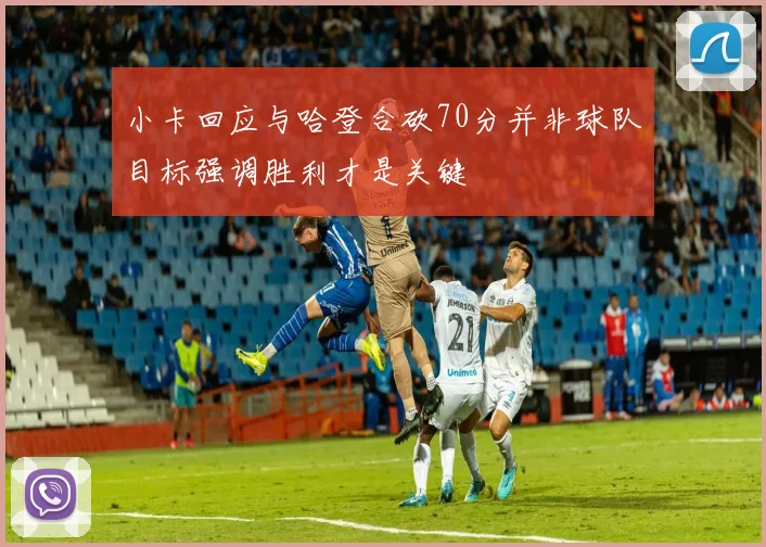 小卡回应与哈登合砍70分并非球队目标强调胜利才是关键