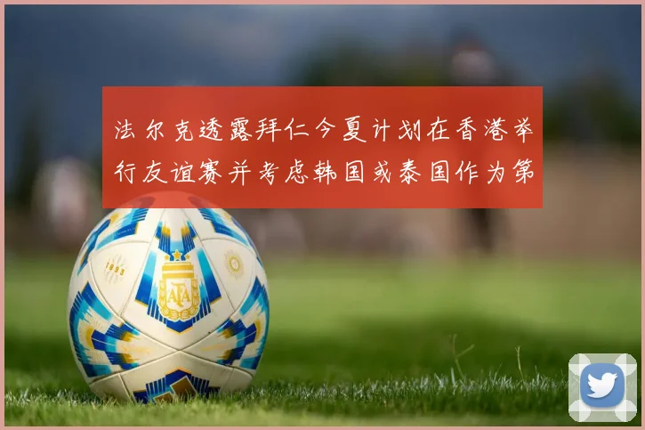 法尔克透露拜仁今夏计划在香港举行友谊赛并考虑韩国或泰国作为第二站